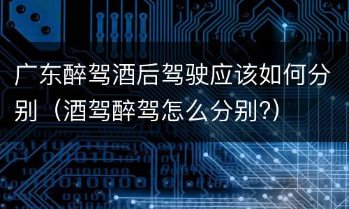 广东醉驾酒后驾驶应该如何分别（酒驾醉驾怎么分别?）