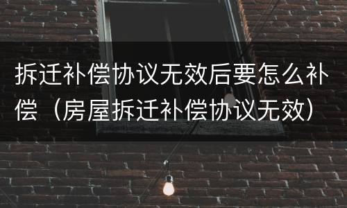 拆迁补偿协议无效后要怎么补偿（房屋拆迁补偿协议无效）