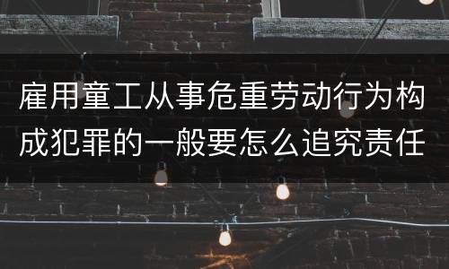 雇用童工从事危重劳动行为构成犯罪的一般要怎么追究责任
