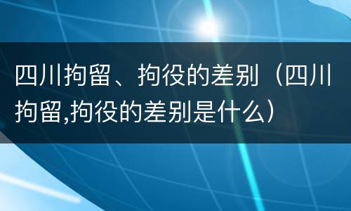 四川拘留、拘役的差别（四川拘留,拘役的差别是什么）