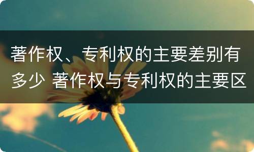 著作权、专利权的主要差别有多少 著作权与专利权的主要区别