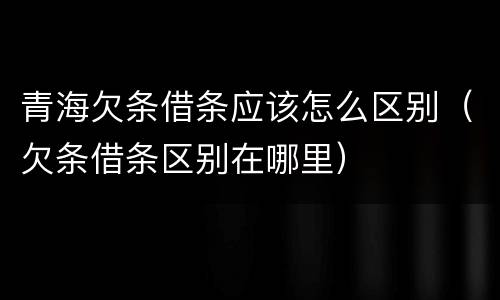 青海欠条借条应该怎么区别（欠条借条区别在哪里）