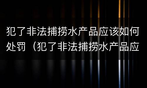 犯了非法捕捞水产品应该如何处罚（犯了非法捕捞水产品应该如何处罚他人）