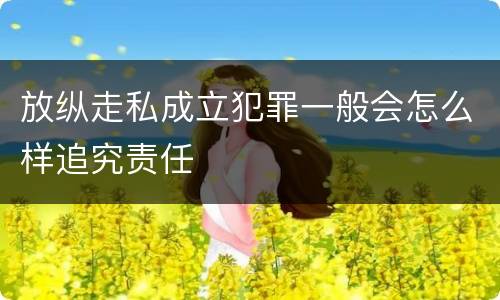 放纵走私成立犯罪一般会怎么样追究责任