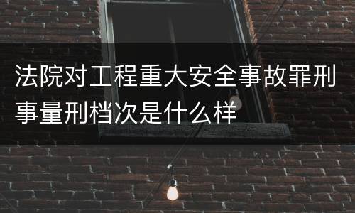 法院对工程重大安全事故罪刑事量刑档次是什么样