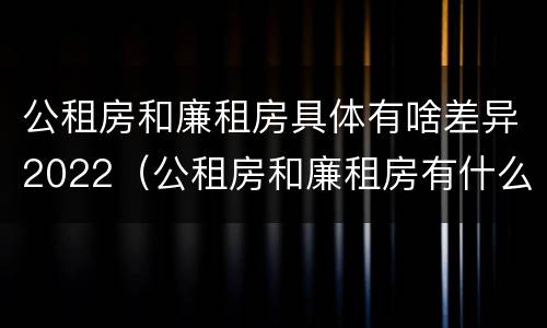 公租房和廉租房具体有啥差异2022（公租房和廉租房有什么不同?）