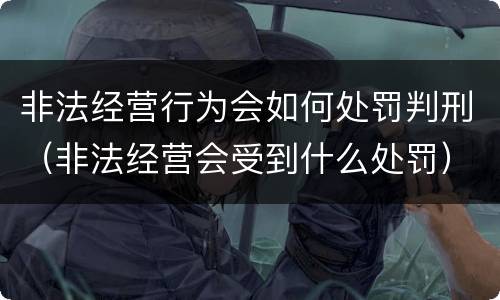 非法经营行为会如何处罚判刑（非法经营会受到什么处罚）