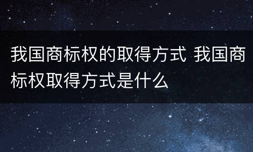 我国商标权的取得方式 我国商标权取得方式是什么