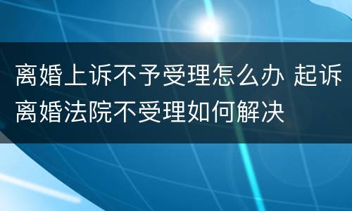 离婚上诉不予受理怎么办 起诉离婚法院不受理如何解决
