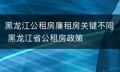 黑龙江公租房廉租房关键不同 黑龙江省公租房政策