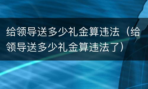 给领导送多少礼金算违法（给领导送多少礼金算违法了）