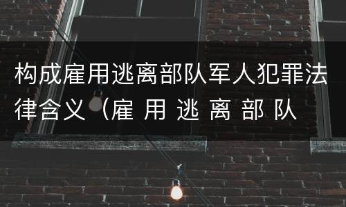 构成雇用逃离部队军人犯罪法律含义（雇 用 逃 离 部 队 军 人 罪）