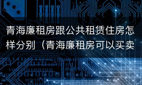 青海廉租房跟公共租赁住房怎样分别（青海廉租房可以买卖吗）