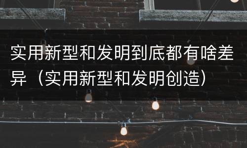 实用新型和发明到底都有啥差异（实用新型和发明创造）