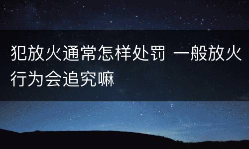 犯放火通常怎样处罚 一般放火行为会追究嘛