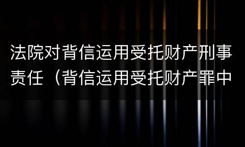 法院对背信运用受托财产刑事责任（背信运用受托财产罪中的犯罪主体包括）