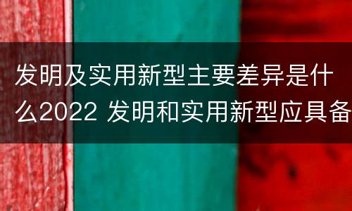 发明及实用新型主要差异是什么2022 发明和实用新型应具备的条件