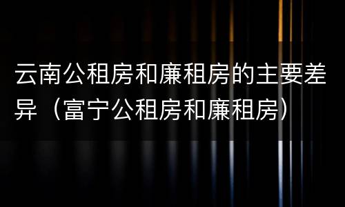 云南公租房和廉租房的主要差异（富宁公租房和廉租房）