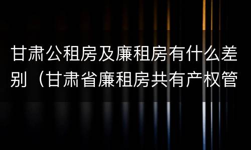 甘肃公租房及廉租房有什么差别（甘肃省廉租房共有产权管理办法）