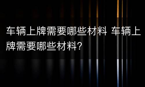 车辆上牌需要哪些材料 车辆上牌需要哪些材料?