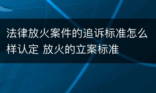 法律放火案件的追诉标准怎么样认定 放火的立案标准