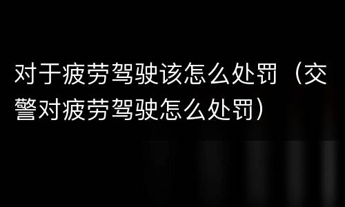对于疲劳驾驶该怎么处罚（交警对疲劳驾驶怎么处罚）