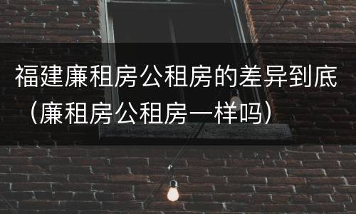 福建廉租房公租房的差异到底（廉租房公租房一样吗）