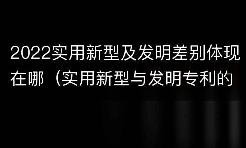2022实用新型及发明差别体现在哪（实用新型与发明专利的区别有哪些）