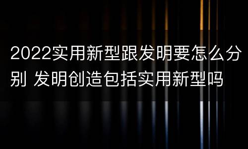 2022实用新型跟发明要怎么分别 发明创造包括实用新型吗