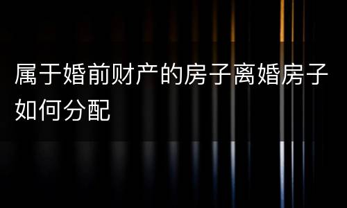 属于婚前财产的房子离婚房子如何分配