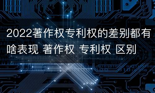 2022著作权专利权的差别都有啥表现 著作权 专利权 区别