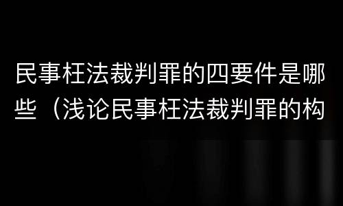 民事枉法裁判罪的四要件是哪些（浅论民事枉法裁判罪的构成及认定）