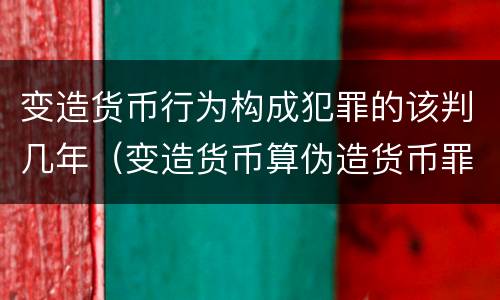 变造货币行为构成犯罪的该判几年（变造货币算伪造货币罪吗）