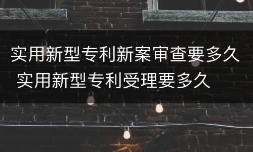 实用新型专利新案审查要多久 实用新型专利受理要多久