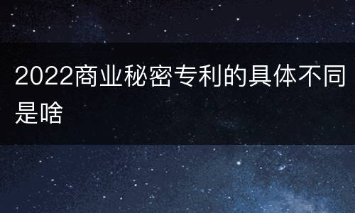 2022商业秘密专利的具体不同是啥