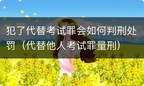 犯了代替考试罪会如何判刑处罚（代替他人考试罪量刑）
