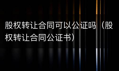 股权转让合同可以公证吗（股权转让合同公证书）