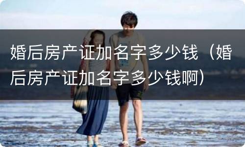 婚后房产证加名字多少钱（婚后房产证加名字多少钱啊）