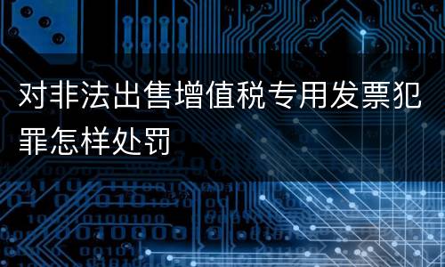 对非法出售增值税专用发票犯罪怎样处罚