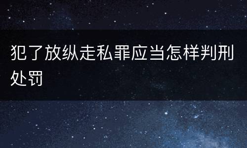 犯了放纵走私罪应当怎样判刑处罚