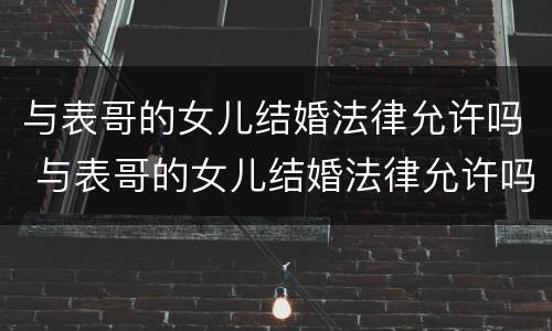 与表哥的女儿结婚法律允许吗 与表哥的女儿结婚法律允许吗知乎