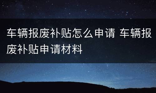 车辆报废补贴怎么申请 车辆报废补贴申请材料