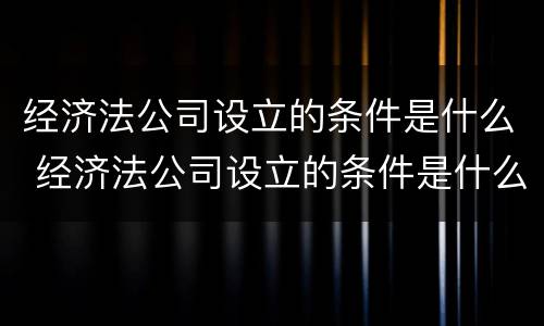 经济法公司设立的条件是什么 经济法公司设立的条件是什么意思
