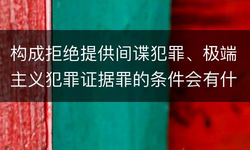 构成拒绝提供间谍犯罪、极端主义犯罪证据罪的条件会有什么