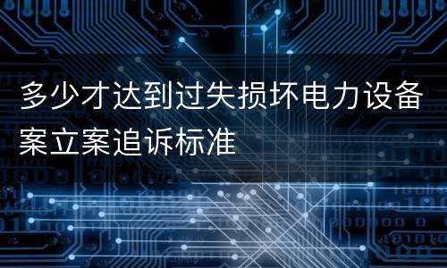 多少才达到过失损坏电力设备案立案追诉标准