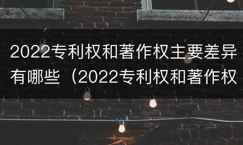 2022专利权和著作权主要差异有哪些（2022专利权和著作权主要差异有哪些呢）