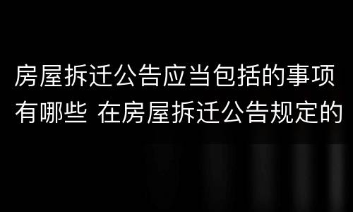 房屋拆迁公告应当包括的事项有哪些 在房屋拆迁公告规定的或房屋拆迁