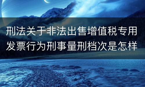 刑法关于非法出售增值税专用发票行为刑事量刑档次是怎样