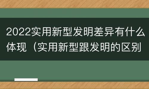 2022实用新型发明差异有什么体现（实用新型跟发明的区别）
