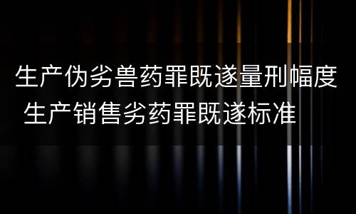 生产伪劣兽药罪既遂量刑幅度 生产销售劣药罪既遂标准